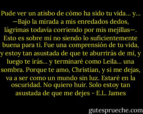 Pude ver un atisbo de cómo ha sido tu vida… y… —Bajo la mirada a mis enredados dedos, lágrimas todavía corriendo por mis mejillas—. Esto es sobre mí no siendo lo suficientemente buena para ti. Fue una comprensión de tu vida, y estoy tan asustada de que te aburrirás de mí, y luego te irás… y terminaré como Leila… una sombra. Porque te amo, Christian, y si me dejas, va a ser como un mundo sin luz. Estaré en la oscuridad. No quiero huir. Solo estoy tan asustada de que me dejes - E.L. James