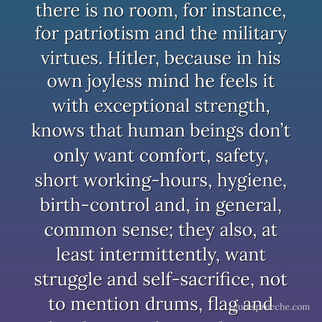 [Hitler] has grasped the falsity of the hedonistic attitude to life. Nearly all western thought since the last war, certainly all “progressive” thought, has assumed tacitly that human beings desire nothing beyond ease, security, and avoidance of pain. In such a view of life there is no room, for instance, for patriotism and the military virtues. Hitler, because in his own joyless mind he feels it with exceptional strength, knows that human beings don’t only want comfort, safety, short working-hours, hygiene, birth-control and, in general, common sense; they also, at least intermittently, want struggle and self-sacrifice, not to mention drums, flag and loyalty-parades ... Whereas Socialism, and even capitalism in a grudging way, have said to people “I offer you a good time,” Hitler has said to them “I offer you struggle, danger and death,” and as a result a whole nation flings itself at his feet - George Orwell