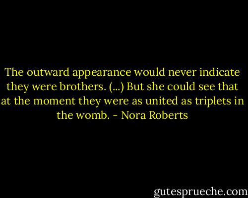 The outward appearance would never indicate they were brothers. (...) But she could see that at the moment they were as united as triplets in the womb. - Nora Roberts