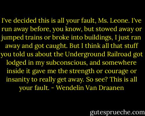 I've decided this is all your fault, Ms. Leone. I've run away before, you know, but stowed away or jumped trains or broke into buildings, I just ran away and got caught. But I think all that stuff you told us about the Underground Railroad got lodged in my subconscious, and somewhere inside it gave me the strength or courage or insanity to really get away. So see? This is all your fault. - Wendelin Van Draanen