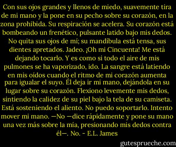 Con sus ojos grandes y llenos de miedo, suavemente tira de mi mano y la pone en<br />su pecho sobre su corazón, en la zona prohibida. Su respiración se acelera. Su<br />corazón está bombeando un frenético, pulsante latido bajo mis dedos. No quita sus ojos de mí; su mandíbula está tensa, sus dientes apretados.<br />Jadeo. ¡Oh mi Cincuenta! Me está dejando tocarlo. Y es como si todo el aire de mis pulmones se ha vaporizado, ido. La sangre está latiendo en mis oídos cuando el<br />ritmo de mi corazón aumenta para igualar el suyo.<br />Él deja ir mi mano, dejándola en su lugar sobre su corazón. Flexiono levemente mis<br />dedos, sintiendo la calidez de su piel bajo la tela de su camiseta. Está sosteniendo<br />el aliento. No puedo soportarlo. Intento mover mi mano.<br />—No —dice rápidamente y pone su mano una vez más sobre la mía, presionando<br />mis dedos contra él—. No. - E.L. James