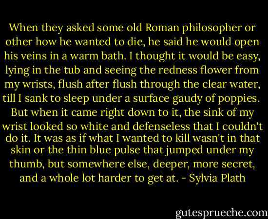 When they asked some old Roman philosopher or other how he wanted to die, he said he would open his veins in a warm bath. I thought it would be easy, lying in the tub and seeing the redness flower from my wrists, flush after flush through the clear water, till I sank to sleep under a surface gaudy of poppies.<br /><br />But when it came right down to it, the sink of my wrist looked so white and defenseless that I couldn't do it. It was as if what I wanted to kill wasn't in that skin or the thin blue pulse that jumped under my thumb, but somewhere else, deeper, more secret, and a whole lot harder to get at. - Sylvia Plath