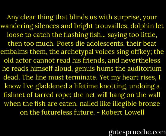 Any clear thing that blinds us with surprise,<br />your wandering silences and bright trouvailles,<br />dolphin let loose to catch the flashing fish...<br />saying too little, then too much.<br />Poets die adolescents, their beat embalms them,<br />the archetypal voices sing offkey;<br />the old actor cannot read his friends,<br />and nevertheless he reads himself aloud,<br />genuis hums the auditorium dead.<br />The line must terminate.<br />Yet my heart rises, I know I've gladdened a lifetime<br />knotting, undoing a fishnet of tarred rope;<br />the net will hang on the wall when the fish are eaten,<br />nailed like illegible bronze on the futureless future. - Robert Lowell