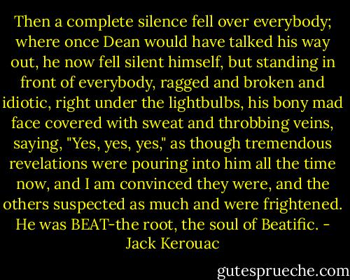 Then a complete silence fell over everybody; where once Dean would have talked his way out, he now fell silent himself, but standing in front of everybody, ragged and broken and idiotic, right under the lightbulbs, his bony mad face covered with sweat and throbbing veins, saying, "Yes, yes, yes," as though tremendous revelations were pouring into him all the time now, and I am convinced they were, and the others suspected as much and were frightened. He was BEAT-the root, the soul of Beatific. - Jack Kerouac