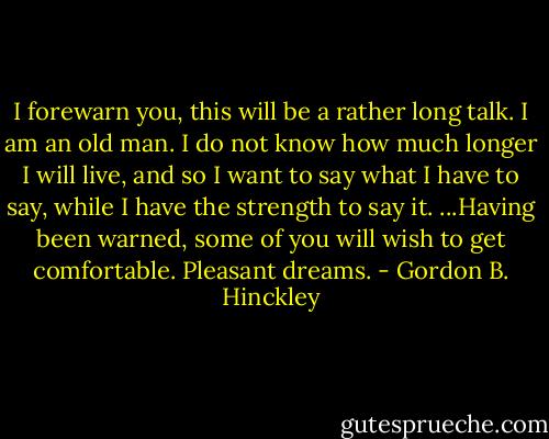 I forewarn you, this will be a rather long talk. I am an old man. I do not know how much longer I will live, and so I want to say what I have to say, while I have the strength to say it. ...Having been warned, some of you will wish to get comfortable. Pleasant dreams. - Gordon B. Hinckley