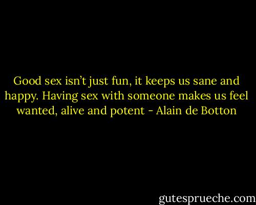 Good sex isn’t just fun, it keeps us sane and happy. Having sex with someone makes us feel wanted, alive and potent - Alain de Botton