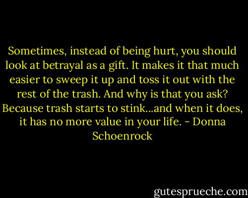 Sometimes, instead of being hurt, you should look at betrayal as a gift. It makes it that much easier to sweep it up and toss it out with the rest of the trash. And why is that you ask? Because trash starts to stink...and when it does, it has no more value in your life. - Donna Schoenrock