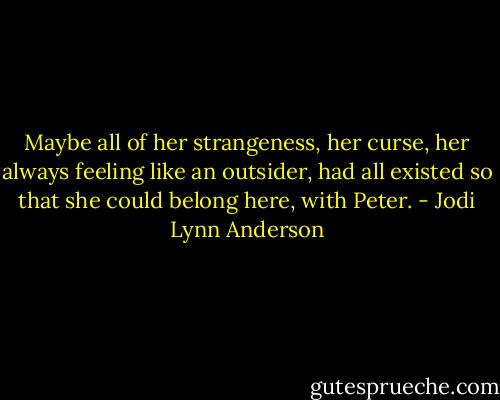 Maybe all of her strangeness, her curse, her always feeling like an outsider, had all existed so that she could belong here, with Peter. - Jodi Lynn Anderson