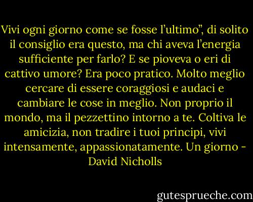 Vivi ogni giorno come se fosse l’ultimo”, di solito il consiglio era questo, ma chi aveva l’energia sufficiente per farlo? E se pioveva o eri di cattivo umore? Era poco pratico. Molto meglio cercare di essere coraggiosi e audaci e cambiare le cose in meglio. Non proprio il mondo, ma il pezzettino intorno a te. Coltiva le amicizia, non tradire i tuoi principi, vivi intensamente, appassionatamente. Un giorno - David Nicholls