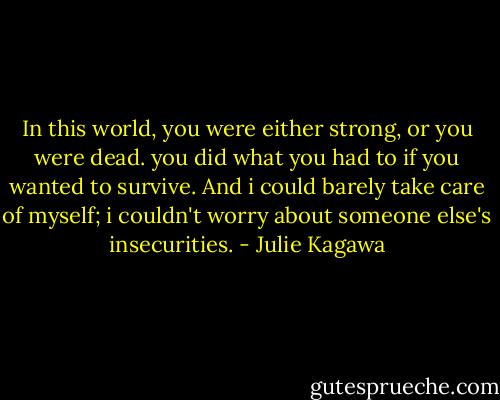 In this world, you were either strong, or you were dead. you did what you had to if you wanted to survive. And i could barely take care of myself; i couldn't worry about someone else's insecurities. - Julie Kagawa