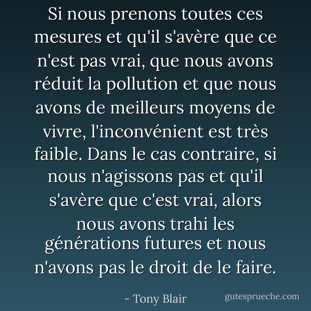 Si nous prenons toutes ces mesures et qu'il s'avère que ce n'est pas vrai, que nous avons réduit la pollution et que nous avons de meilleurs moyens de vivre, l'inconvénient est très faible. Dans le cas contraire, si nous n'agissons pas et qu'il s'avère que c'est vrai, alors nous avons trahi les générations futures et nous n'avons pas le droit de le faire. - Tony Blair