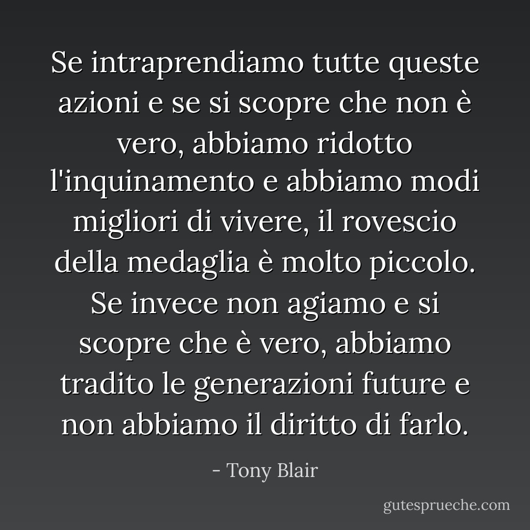 Se intraprendiamo tutte queste azioni e se si scopre che non è vero, abbiamo ridotto l'inquinamento e abbiamo modi migliori di vivere, il rovescio della medaglia è molto piccolo. Se invece non agiamo e si scopre che è vero, abbiamo tradito le generazioni future e non abbiamo il diritto di farlo. - Tony Blair