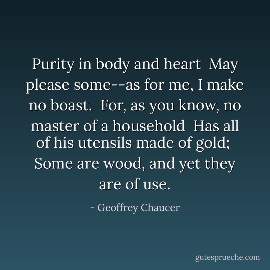 Purity in body and heart <br />May please some--as for me, I make no boast. <br />For, as you know, no master of a household <br />Has all of his utensils made of gold; <br />Some are wood, and yet they are of use. - Geoffrey Chaucer