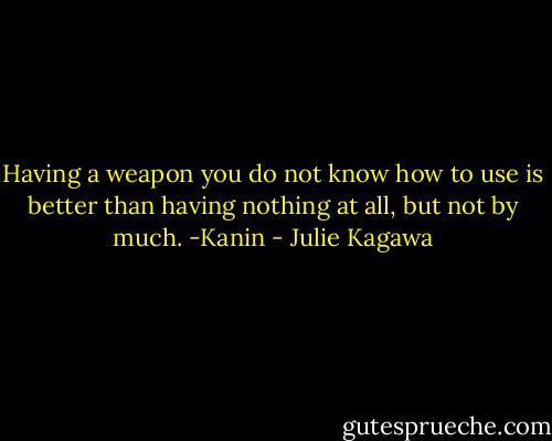 Having a weapon you do not know how to use is better than having nothing at all, but not by much. -Kanin - Julie Kagawa