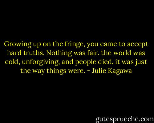 Growing up on the fringe, you came to accept hard truths. Nothing was fair. the world was cold, unforgiving, and people died. it was just the way things were. - Julie Kagawa