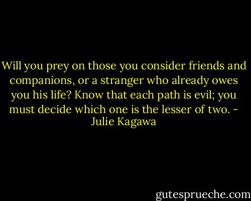 Will you prey on those you consider friends and companions, or a stranger who already owes you his life? Know that each path is evil; you must decide which one is the lesser of two. - Julie Kagawa