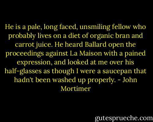 He is a pale, long faced, unsmiling fellow who probably lives on a diet of organic bran and carrot juice. He heard Ballard open the proceedings against La Maison with a pained expression, and looked at me over his half-glasses as though I were a saucepan that hadn't been washed up properly. - John Mortimer