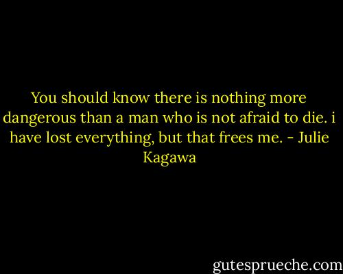 You should know there is nothing more dangerous than a man who is not afraid to die. i have lost everything, but that frees me. - Julie Kagawa