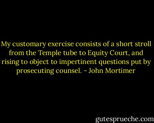 My customary exercise consists of a short stroll from the Temple tube to Equity Court, and rising to object to impertinent questions put by prosecuting counsel. - John Mortimer