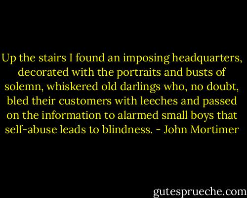 Up the stairs I found an imposing headquarters, decorated with the portraits and busts of solemn, whiskered old darlings who, no doubt, bled their customers with leeches and passed on the information to alarmed small boys that self-abuse leads to blindness. - John Mortimer