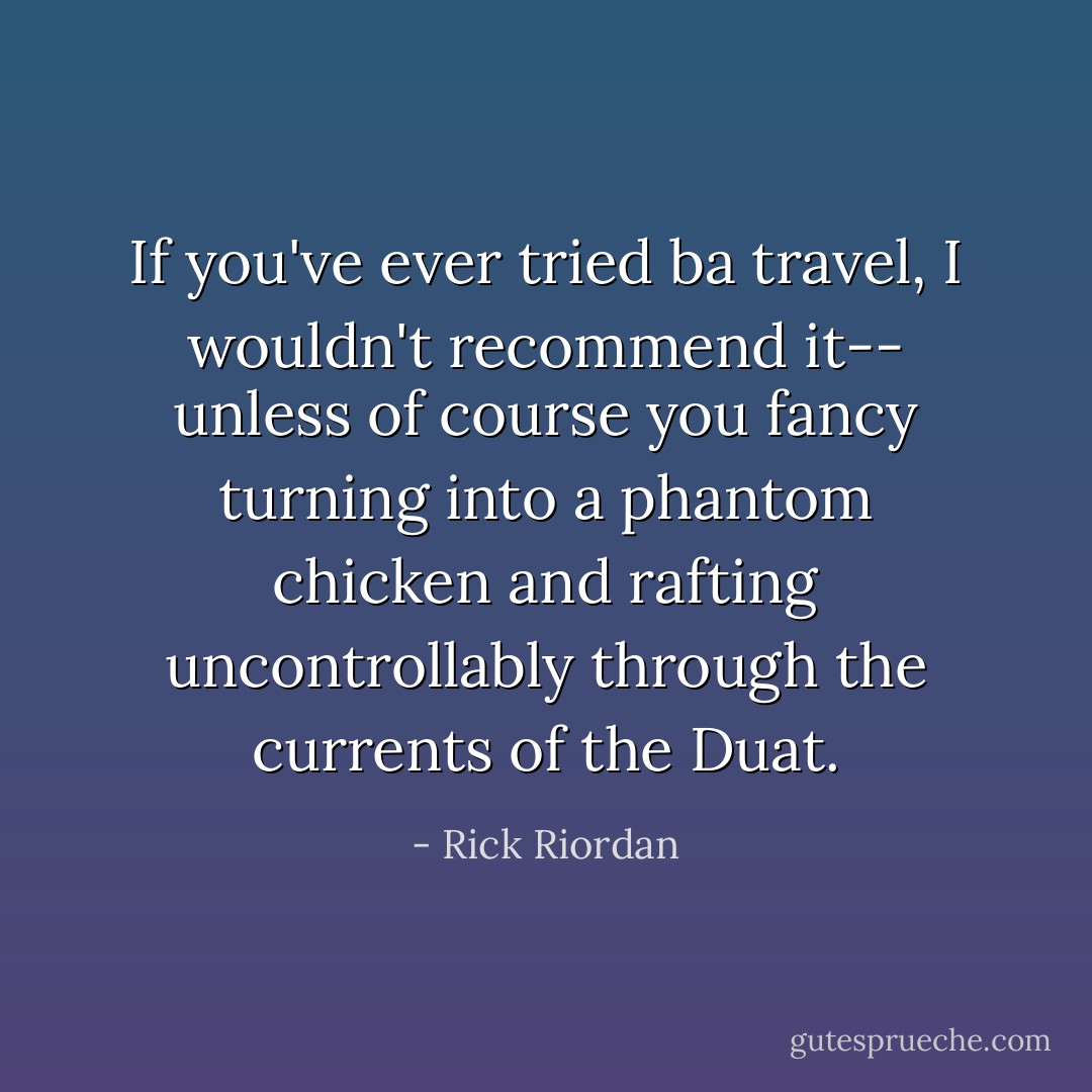 If you've ever tried ba travel, I wouldn't recommend it-- unless of course you fancy turning into a phantom chicken and rafting uncontrollably through the currents of the Duat. - Rick Riordan