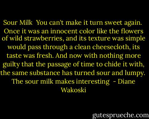 Sour Milk<br /><br />You can't make it<br />turn sweet<br />again.<br /> Once<br />it was an innocent color<br />like the flowers of wild strawberries,<br />and its texture was simple<br />would pass through a clean cheesecloth,<br />its taste was fresh.<br />And now<br />with nothing more guilty that the passage of time<br />to chide it with,<br />the same substance<br />has turned sour and lumpy.<br /><br />The sour milk<br />makes interesting  - Diane Wakoski
