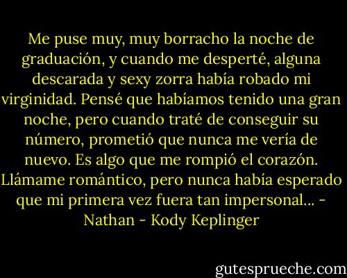 Me puse muy, muy borracho la noche de graduación, y cuando me desperté, alguna descarada y sexy zorra había robado mi virginidad.<br />Pensé que habíamos tenido una gran noche, pero cuando traté de conseguir su número, prometió que nunca me vería de nuevo. Es algo que me rompió el corazón. Llámame romántico, pero nunca había esperado que mi primera vez fuera tan impersonal... - Nathan - Kody Keplinger