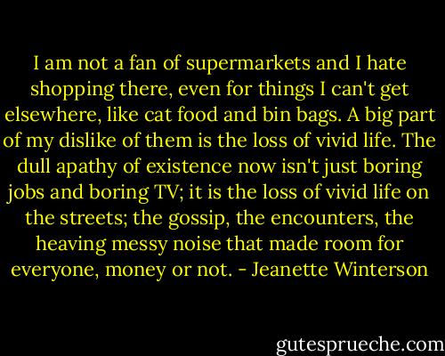I am not a fan of supermarkets and I hate shopping there, even for things I can't get elsewhere, like cat food and bin bags. A big part of my dislike of them is the loss of vivid life. The dull apathy of existence now isn't just boring jobs and boring TV; it is the loss of vivid life on the streets; the gossip, the encounters, the heaving messy noise that made room for everyone, money or not. - Jeanette Winterson