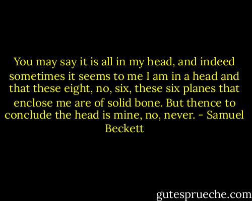 You may say it is all in my head, and indeed sometimes it seems to me I am in a head and that these eight, no, six, these six planes that enclose me are of solid bone. But thence to conclude the head is mine, no, never. - Samuel Beckett