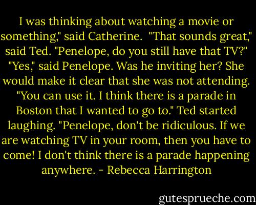 I was thinking about watching a movie or something," said Catherine. <br />"That sounds great," said Ted. "Penelope, do you still have that TV?"<br />"Yes," said Penelope. Was he inviting her? She would make it clear that she was not attending. "You can use it. I think there is a parade in Boston that I wanted to go to."<br />Ted started laughing.<br />"Penelope, don't be ridiculous. If we are watching TV in your room, then you have to come! I don't think there is a parade happening anywhere. - Rebecca Harrington