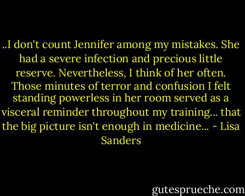 ..I don't count Jennifer among my mistakes. She had a severe infection and precious little reserve. Nevertheless, I think of her often. Those minutes of terror and confusion I felt standing powerless in her room served as a visceral reminder throughout my training... that the big picture isn't enough in medicine... - Lisa Sanders
