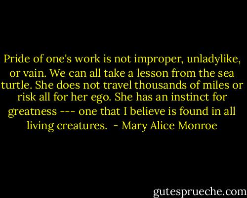 Pride of one's work is not improper, unladylike, or vain. We can all take a lesson from the sea turtle. She does not travel thousands of miles or risk all for her ego. She has an instinct for greatness --- one that I believe is found in all living creatures.  - Mary Alice Monroe