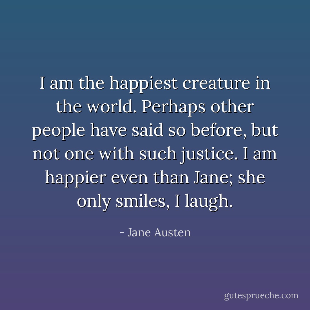 I am the happiest creature in the world. Perhaps other people have said so before, but not one with such justice. I am happier even than Jane; she only smiles, I laugh. - Jane Austen