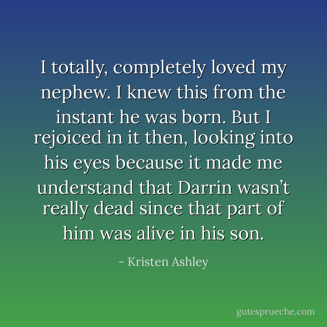I totally, completely loved my nephew. I knew this from the instant he was born. But I rejoiced in it then, looking into his eyes because it made me understand that Darrin wasn’t really dead since that part of him was alive in his son. - Kristen Ashley