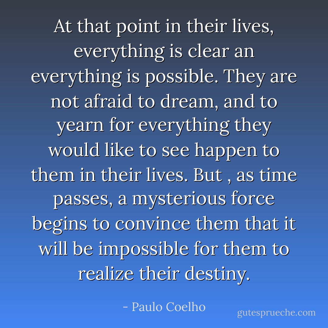 At that point in their lives, everything is clear an everything is possible. They are not afraid to dream, and to yearn for everything they would like to see happen to them in their lives. But , as time passes, a mysterious force begins to convince them that it will be impossible for them to realize their destiny. - Paulo Coelho