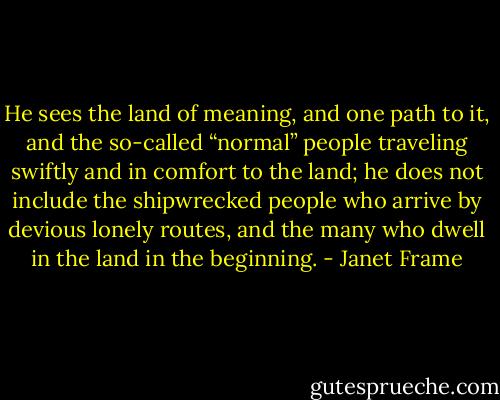 He sees the land of meaning, and one path to it, and the so-called “normal” people traveling swiftly and in comfort to the land; he does not include the shipwrecked people who arrive by devious lonely routes, and the many who dwell in the land in the beginning. - Janet Frame
