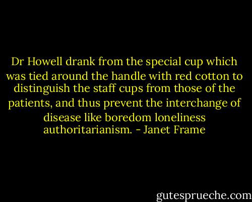 Dr Howell drank from the special cup which was tied around the handle with red cotton to distinguish the staff cups from those of the patients, and thus prevent the interchange of disease like boredom loneliness authoritarianism. - Janet Frame