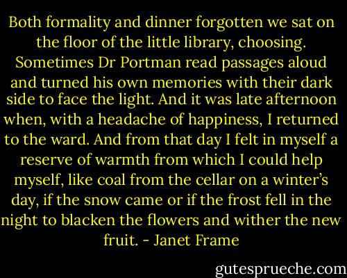 Both formality and dinner forgotten we sat on the floor of the little library, choosing. Sometimes Dr Portman read passages aloud and turned his own memories with their dark side to face the light. And it was late afternoon when, with a headache of happiness, I returned to the ward. And from that day I felt in myself a reserve of warmth from which I could help myself, like coal from the cellar on a winter’s day, if the snow came or if the frost fell in the night to blacken the flowers and wither the new fruit. - Janet Frame