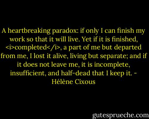 A heartbreaking paradox: if only I can finish my work so that it will live. Yet if it is finished, <i>completed</i>, a part of me but departed from me, I lost it alive, living but separate; and if it does not leave me, it is incomplete, insufficient, and half-dead that I keep it. - Hélène Cixous