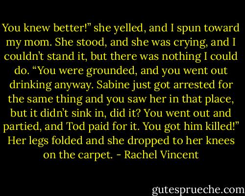 You knew better!” she yelled, and I spun toward<br />my mom. She stood, and she was crying, and I<br />couldn’t stand it, but there was nothing I could do.<br />“You were grounded, and you went out drinking<br />anyway. Sabine just got arrested for the same thing and<br />you saw her in that place, but it didn’t sink in, did it?<br />You went out and partied, and Tod paid for it. You got<br />him killed!” Her legs folded and she dropped to her<br />knees on the carpet. - Rachel Vincent