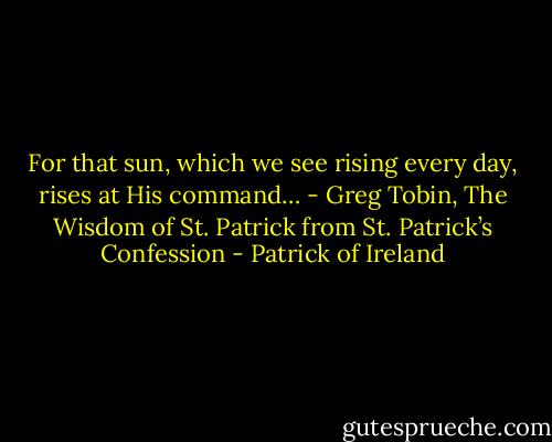 For that sun, which we see rising every day, rises at His command… - Greg Tobin, The Wisdom of St. Patrick from St. Patrick’s Confession - Patrick of Ireland