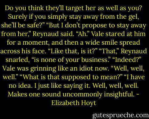 Do you think they’ll target her as well<br />as you? Surely if you simply stay away from the gel, she’ll be safe?”<br />“But I don’t propose to stay away from her,” Reynaud said.<br />“Ah.” Vale stared at him for a moment, and then a wide smile spread across his face.<br />“Like that, is it?”<br />“That,” Reynaud snarled, “is none of your business.”<br />“Indeed?” Vale was grinning like an idiot now. “Well, well, well.”<br />“What is that supposed to mean?”<br />“I have no idea. I just like saying it. Well, well, well. Makes one sound uncommonly<br />insightful. - Elizabeth Hoyt