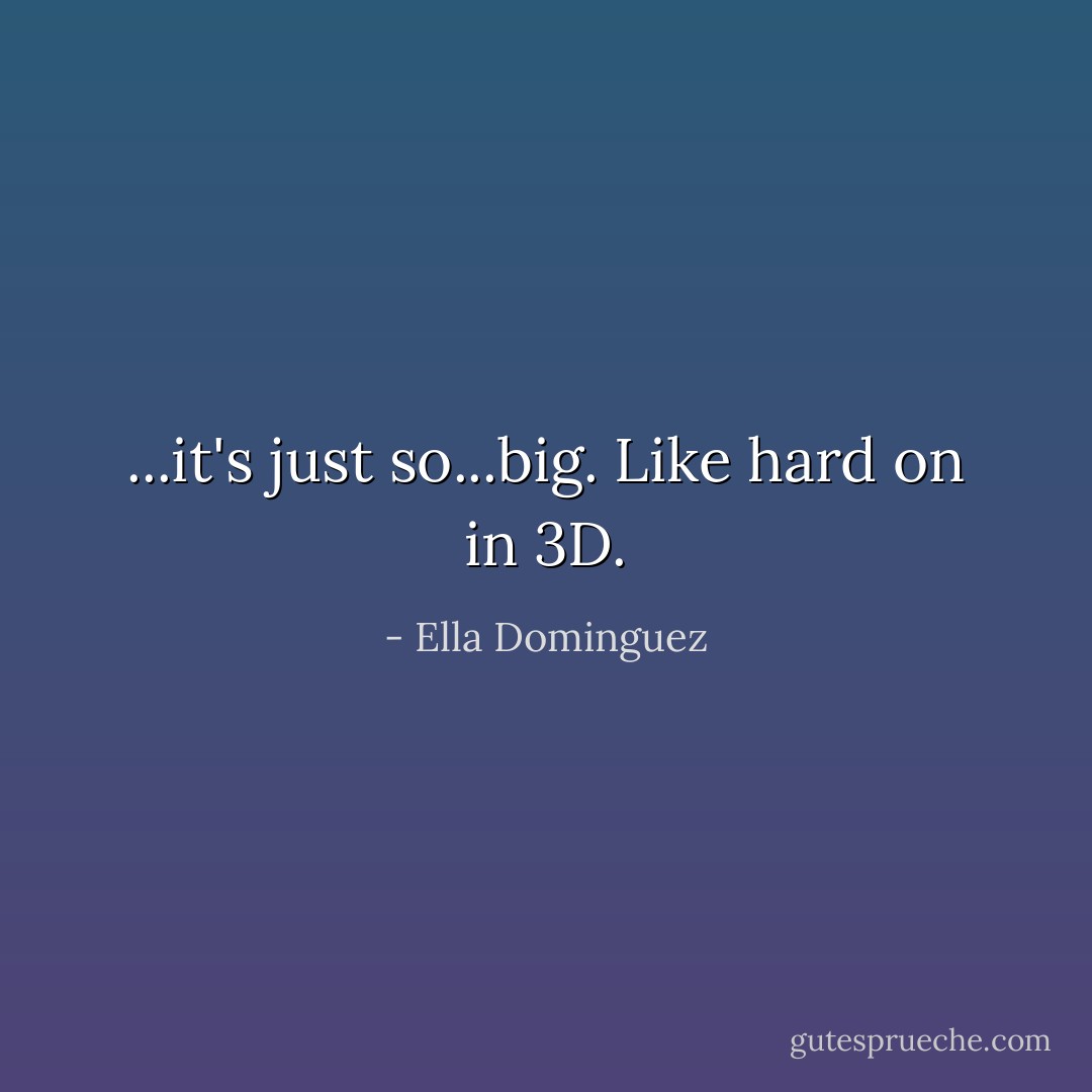 ...it's just so...big. Like hard on in 3D. - Ella Dominguez
