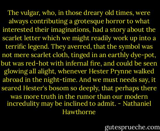 The vulgar, who, in those dreary old times, were always contributing a grotesque horror to what interested their imaginations, had a story about the scarlet letter which we might readily work up into a terrific legend. They averred, that the symbol was not mere scarlet cloth, tinged in an earthly dye-pot, but was red-hot with infernal fire, and could be seen glowing all alight, whenever Hester Prynne walked abroad in the night-time. And we must needs say, it seared Hester's bosom so deeply, that perhaps there was more truth in the rumor than our modern incredulity may be inclined to admit. - Nathaniel Hawthorne