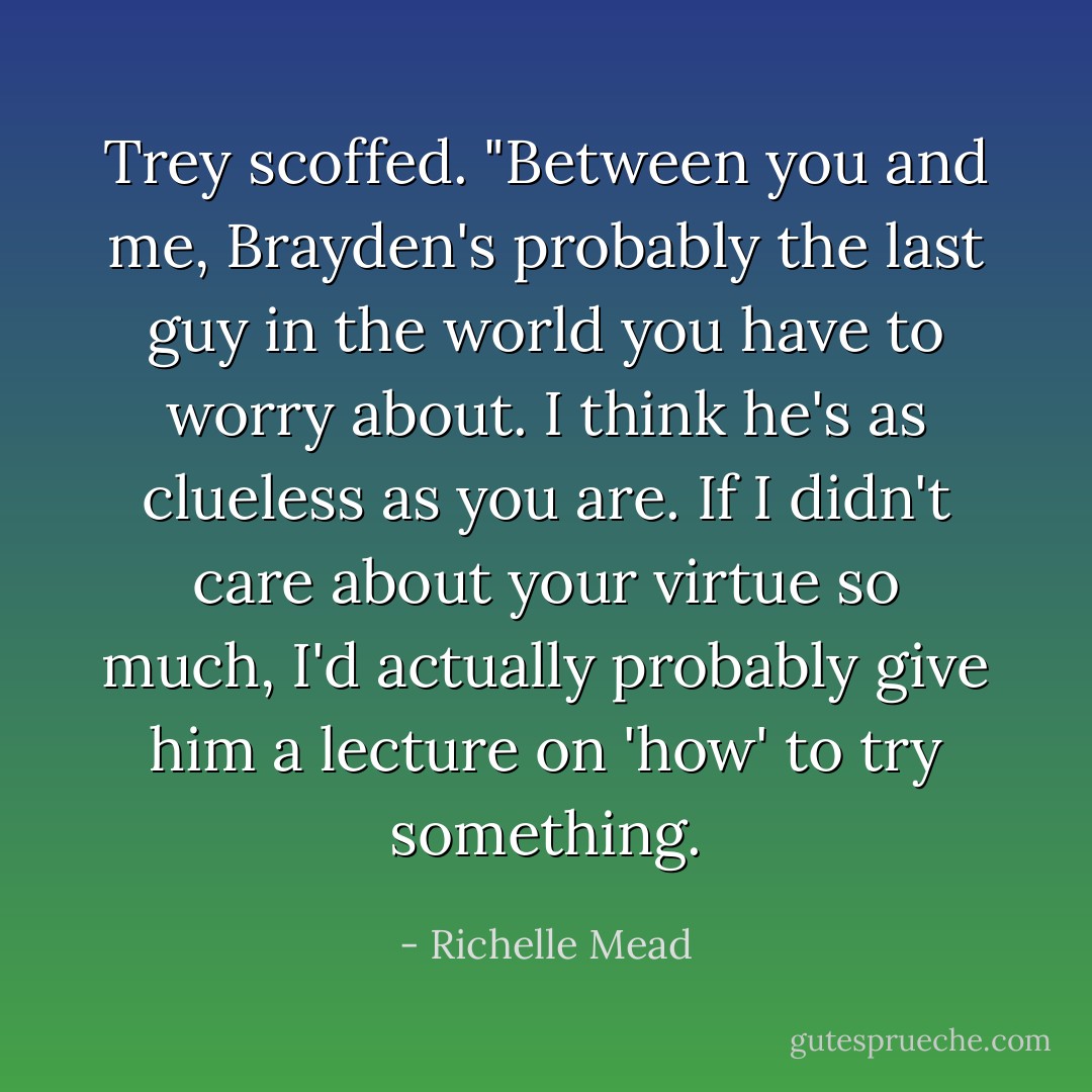 Trey scoffed. "Between you and me, Brayden's probably the last guy in the world you have to worry about. I think he's as clueless as you are. If I didn't care about your virtue so much, I'd actually probably give him a lecture on 'how' to try something. - Richelle Mead