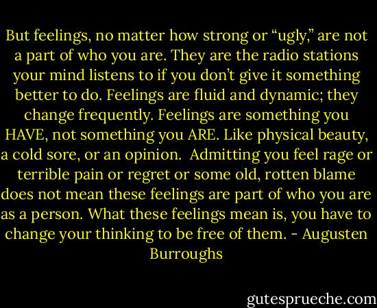 But feelings, no matter how strong or “ugly,” are not a part of who you are. They are the radio stations your mind listens to if you don’t give it something better to do. Feelings are fluid and dynamic; they change frequently.<br />Feelings are something you HAVE, not something you ARE. Like physical beauty, a cold sore, or an opinion.<br /><br />Admitting you feel rage or terrible pain or regret or some old, rotten blame does not mean these feelings are part of who you are as a person. What these feelings mean is, you have to change your thinking to be free of them. - Augusten Burroughs