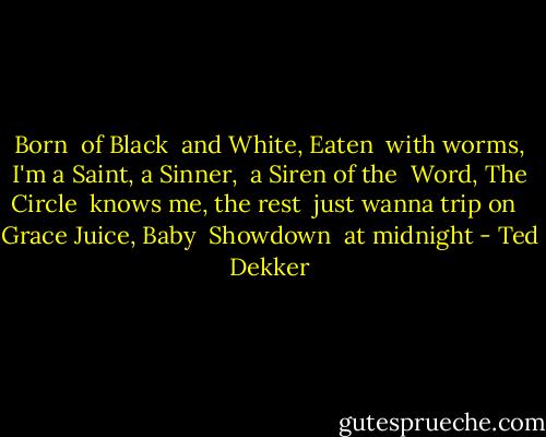 Born<br /> of Black<br /> and White, Eaten<br /> with worms,<br /> I'm a Saint, a Sinner,<br /> a Siren of the<br /> Word, The Circle<br /> knows me, the rest<br /> just wanna trip on <br /> Grace Juice, Baby<br /> Showdown<br /> at midnight - Ted Dekker