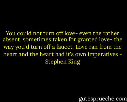 You could not turn off love- even the rather absent, sometimes taken for granted love- the way you'd turn off a faucet. Love ran from the heart and the heart had it's own imperatives - Stephen King