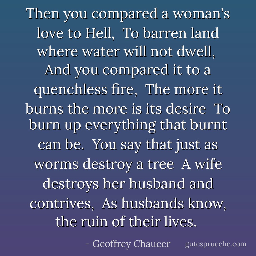 Then you compared a woman's love to Hell, <br />To barren land where water will not dwell, <br />And you compared it to a quenchless fire, <br />The more it burns the more is its desire <br />To burn up everything that burnt can be. <br />You say that just as worms destroy a tree <br />A wife destroys her husband and contrives, <br />As husbands know, the ruin of their lives.  - Geoffrey Chaucer