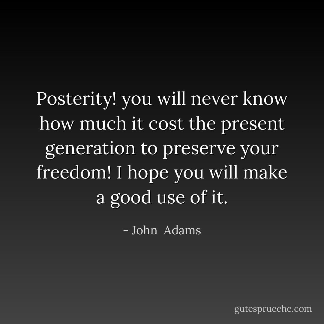 Posterity! you will never know how much it cost the present generation to preserve your freedom! I hope you will make a good use of it. - John  Adams